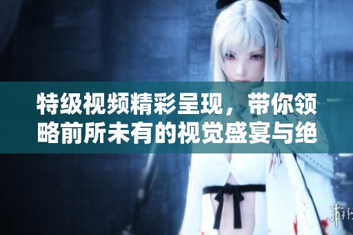 特級視頻精彩呈現(xiàn)，帶你領(lǐng)略前所未有的視覺盛宴與絕妙效果