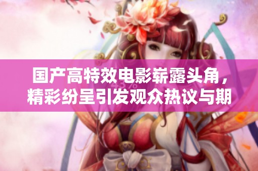 國產(chǎn)高特效電影嶄露頭角，精彩紛呈引發(fā)觀眾熱議與期待