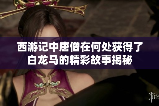 西游記中唐僧在何處獲得了白龍馬的精彩故事揭秘