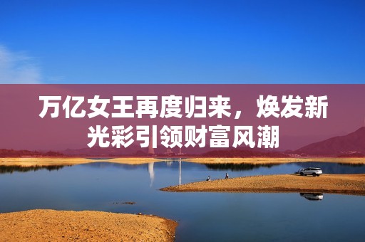 萬億女王再度歸來，煥發(fā)新光彩引領(lǐng)財富風(fēng)潮