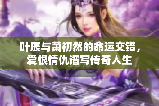 葉辰與蕭初然的命運(yùn)交錯(cuò)，愛恨情仇譜寫傳奇人生