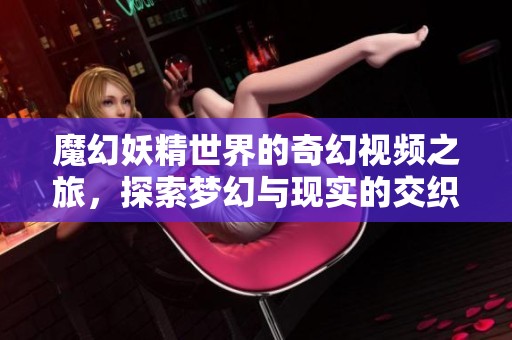 魔幻妖精世界的奇幻視頻之旅，探索夢幻與現(xiàn)實的交織