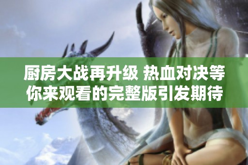 廚房大戰(zhàn)再升級 熱血對決等你來觀看的完整版引發(fā)期待