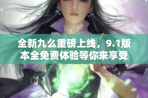 全新九么重磅上線，9.1版本全免費(fèi)體驗(yàn)等你來(lái)享受