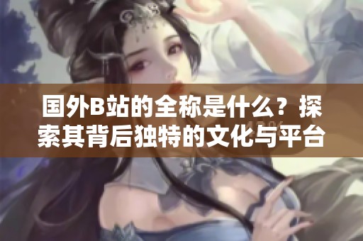 國(guó)外B站的全稱是什么？探索其背后獨(dú)特的文化與平臺(tái)發(fā)展