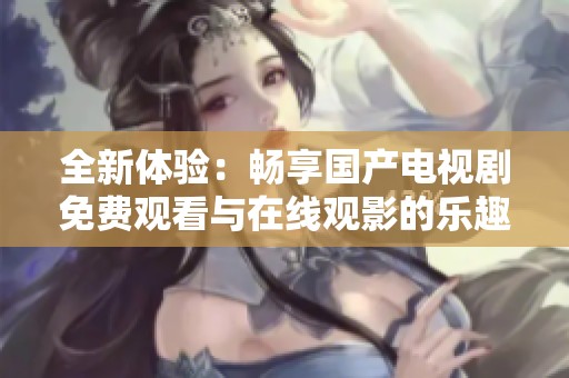 全新體驗(yàn)：暢享國(guó)產(chǎn)電視劇免費(fèi)觀看與在線觀影的樂(lè)趣