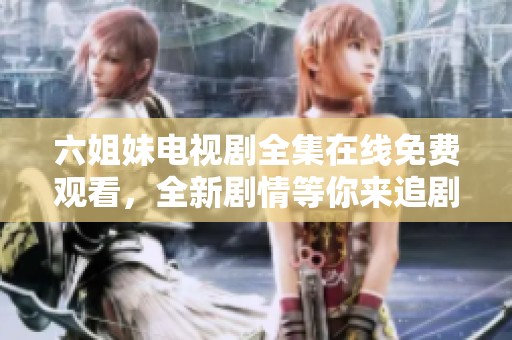 六姐妹電視劇全集在線免費(fèi)觀看，全新劇情等你來(lái)追劇