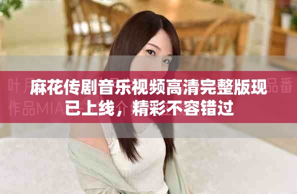 麻花傳劇音樂(lè)視頻高清完整版現(xiàn)已上線，精彩不容錯(cuò)過(guò)