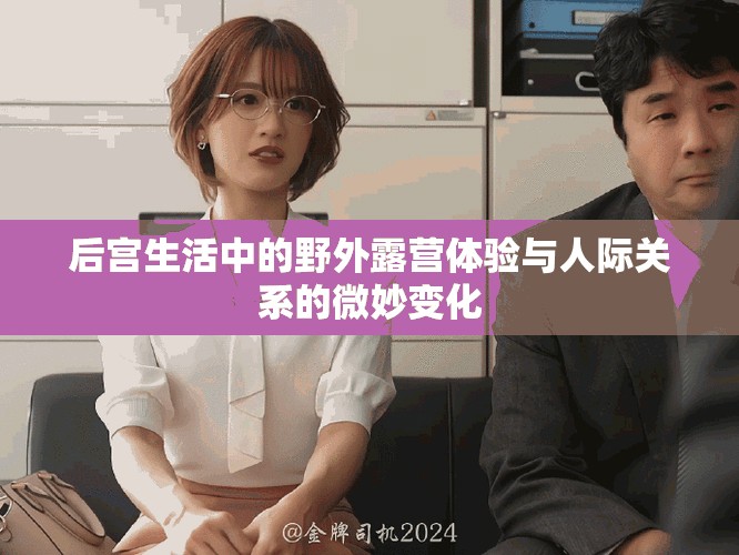后宮生活中的野外露營(yíng)體驗(yàn)與人際關(guān)系的微妙變化
