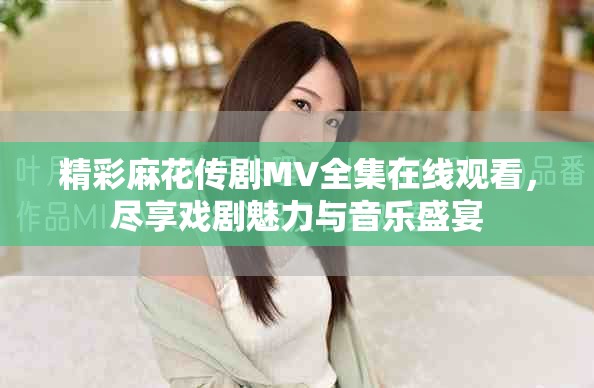 精彩麻花傳劇MV全集在線觀看，盡享戲劇魅力與音樂盛宴