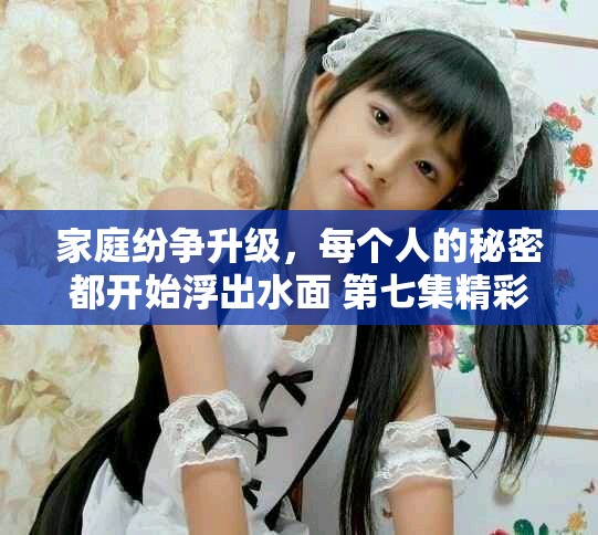 家庭紛爭(zhēng)升級(jí)，每個(gè)人的秘密都開始浮出水面 第七集精彩回顧