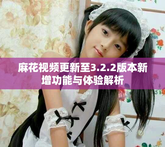 麻花視頻更新至3.2.2版本新增功能與體驗(yàn)解析