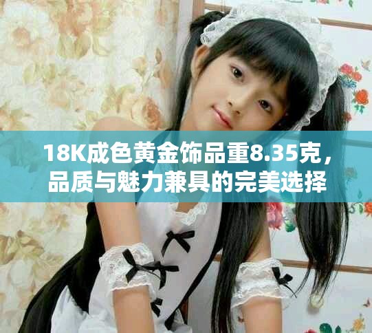 18K成色黃金飾品重8.35克，品質(zhì)與魅力兼具的完美選擇