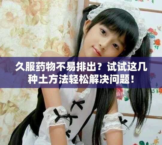 久服藥物不易排出？試試這幾種土方法輕松解決問題！