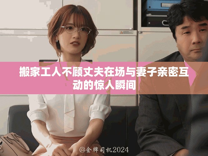 搬家工人不顧丈夫在場(chǎng)與妻子親密互動(dòng)的驚人瞬間