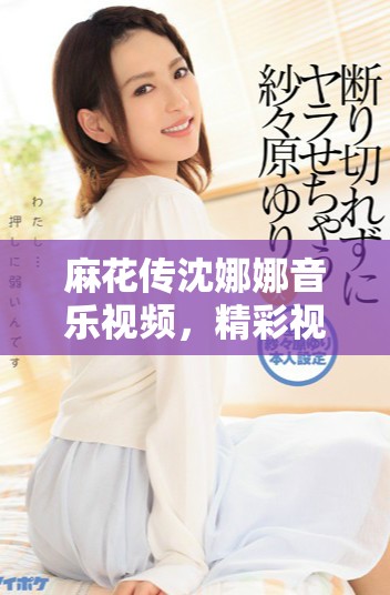 麻花傳沈娜娜音樂(lè)視頻，精彩視覺(jué)和情感交織的故事展現(xiàn)