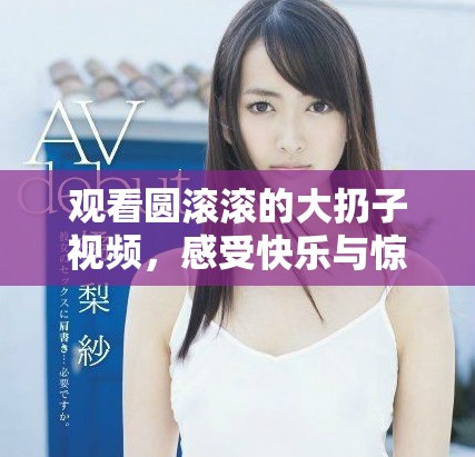 觀看圓滾滾的大扔子視頻，感受快樂(lè)與驚喜的瞬間