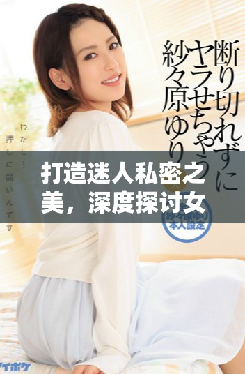 打造迷人私密之美，深度探討女性肌膚護理與自信提升技巧