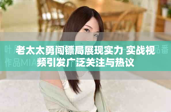 老太太勇闖鏢局展現(xiàn)實力 實戰(zhàn)視頻引發(fā)廣泛關(guān)注與熱議