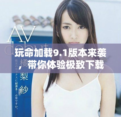 玩命加載9.1版本來襲，帶你體驗(yàn)極致下載速度與全新特性
