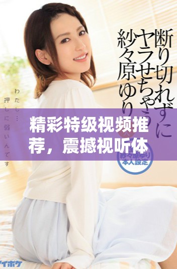 精彩特級視頻推薦，震撼視聽體驗等你來探索！