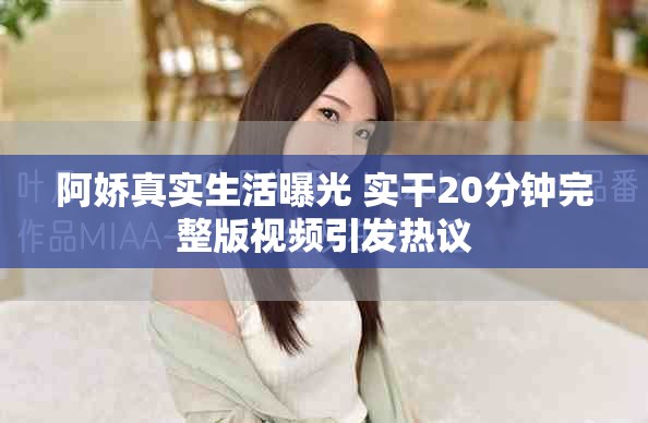 阿嬌真實生活曝光 實干20分鐘完整版視頻引發(fā)熱議