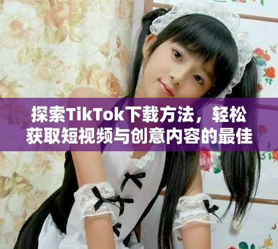 探索TikTok下載方法，輕松獲取短視頻與創(chuàng)意內(nèi)容的最佳體驗