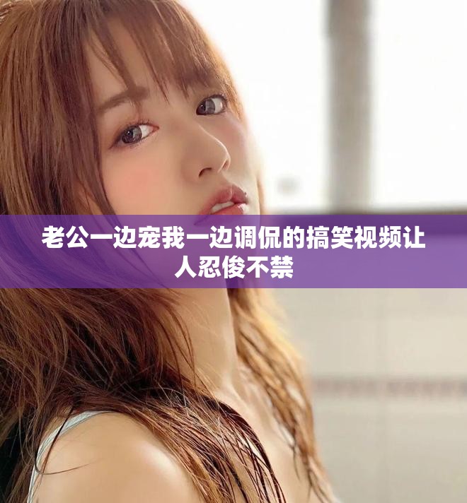 老公一邊寵我一邊調侃的搞笑視頻讓人忍俊不禁