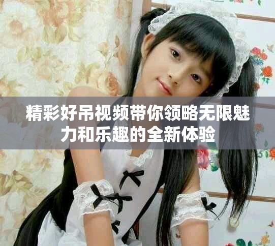 精彩好吊視頻帶你領(lǐng)略無限魅力和樂趣的全新體驗(yàn)