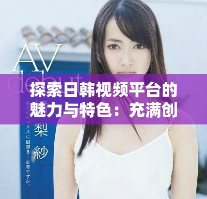 探索日韓視頻平臺(tái)的魅力與特色：充滿創(chuàng)意的內(nèi)容分享之旅