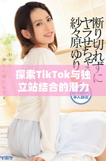 探索TikTok與獨(dú)立站結(jié)合的潛力與營銷新策略分析