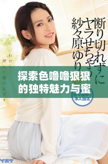 探索色嚕嚕狠狠的獨(dú)特魅力與蜜芽帶來的新鮮體驗(yàn)