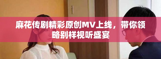 麻花傳劇精彩原創(chuàng)MV上線，帶你領(lǐng)略別樣視聽(tīng)盛宴