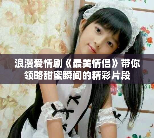 浪漫愛情劇《最美情侶》帶你領略甜蜜瞬間的精彩片段
