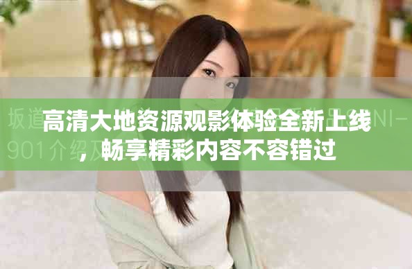 高清大地資源觀影體驗(yàn)全新上線，暢享精彩內(nèi)容不容錯(cuò)過