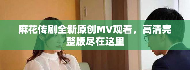 麻花傳劇全新原創(chuàng)MV觀看，高清完整版盡在這里