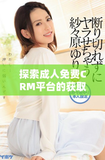探索成人免費(fèi)CRM平臺(tái)的獲取方式與入口詳情