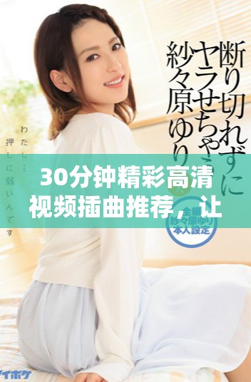 30分鐘精彩高清視頻插曲推薦，讓你享受音樂(lè)魅力與視聽(tīng)盛宴
