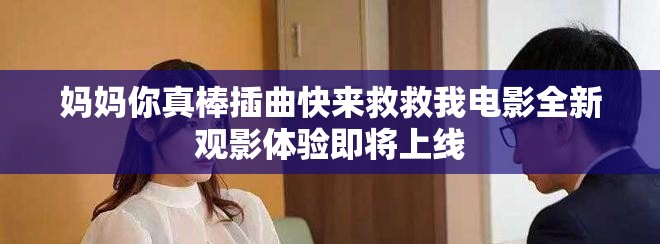 媽媽你真棒插曲快來(lái)救救我電影全新觀影體驗(yàn)即將上線
