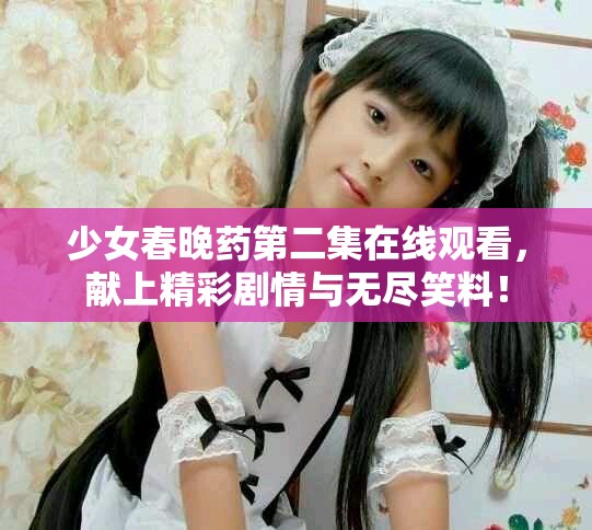 少女春晚藥第二集在線觀看，獻(xiàn)上精彩劇情與無(wú)盡笑料！
