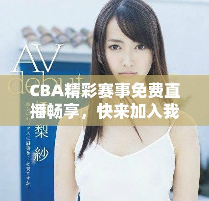 CBA精彩賽事免費直播暢享，快來加入我們吧！