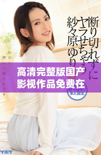 高清完整版國(guó)產(chǎn)影視作品免費(fèi)在線觀看，暢享無(wú)限精彩內(nèi)容