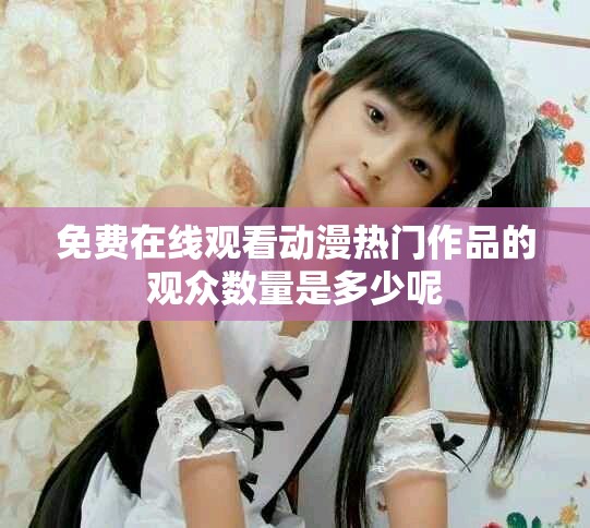 免費(fèi)在線觀看動(dòng)漫熱門(mén)作品的觀眾數(shù)量是多少呢