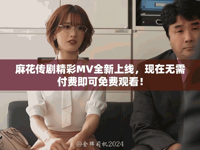 麻花傳劇精彩MV全新上線，現(xiàn)在無需付費即可免費觀看！