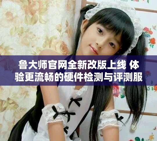 魯大師官網(wǎng)全新改版上線(xiàn) 體驗(yàn)更流暢的硬件檢測(cè)與評(píng)測(cè)服務(wù)