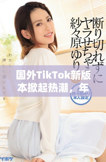 國外TikTok新版本掀起熱潮，年輕用戶紛紛涌入體驗新玩法