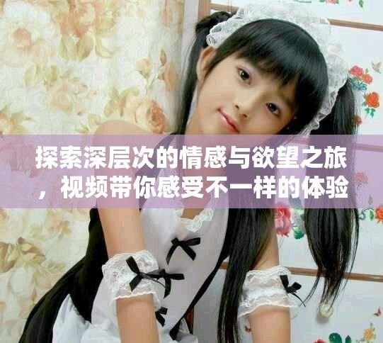 探索深層次的情感與欲望之旅，視頻帶你感受不一樣的體驗