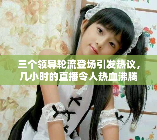 三個領(lǐng)導輪流登場引發(fā)熱議，幾小時的直播令人熱血沸騰