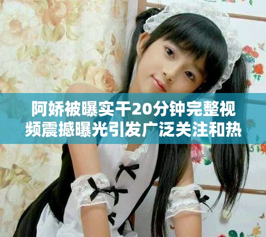 阿嬌被曝實(shí)干20分鐘完整視頻震撼曝光引發(fā)廣泛關(guān)注和熱議
