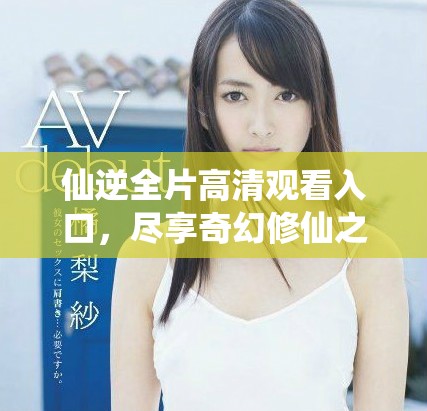 仙逆全片高清觀看入口，盡享奇幻修仙之旅的完整視頻內(nèi)容
